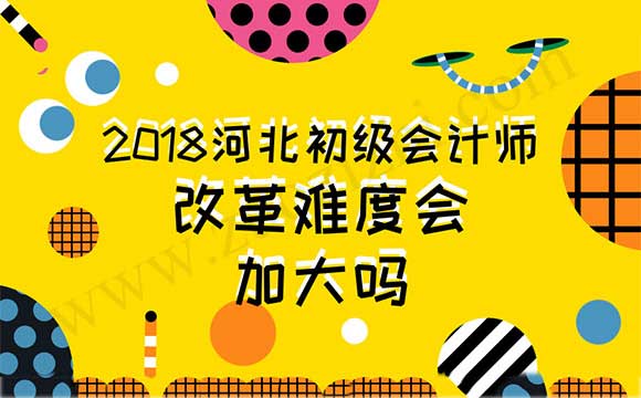 2018河北初级会计师改革难度会加大吗 2018年初级会计职称评审改革的真正目的是什么