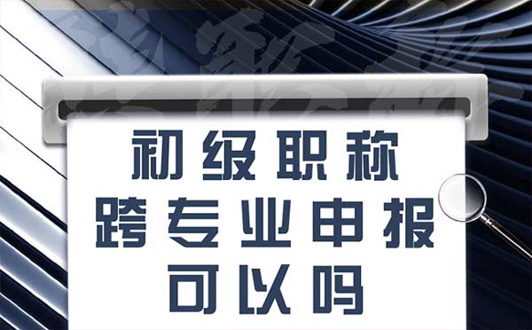 初级职称跨专业申报可以吗 初级职称跨专业申报可以吗