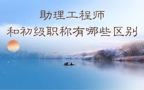 助理工程师和初级职称有哪些区别 助理工程师和初级职称有哪些区别