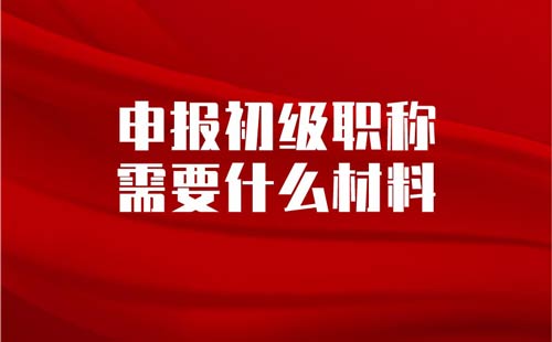 申报初级职称需要什么材料 申报初级职称需要什么材料