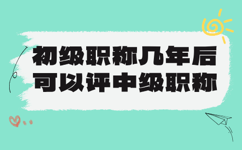 初级职称几年后可以评中级职称 初级职称几年后可以评中级职称