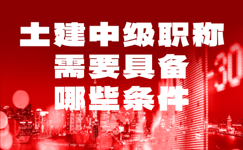 土建中级职称需要具备哪些条件 土建中级职称需要具备哪些条件