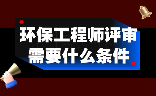 环保工程师评审需要什么条件 环保工程师评审需要什么条件