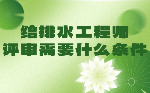 给排水工程师评审需要什么条件 给排水工程师评审需要什么条件